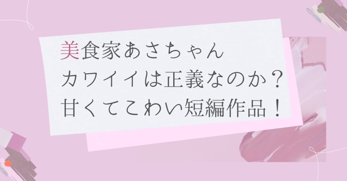 【美食家あさちゃん】カワイイは正義なのか？甘くてこわい短編作品！